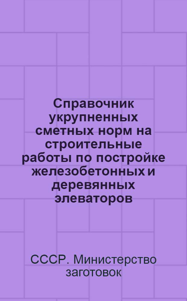 Справочник укрупненных сметных норм на строительные работы по постройке железобетонных и деревянных элеваторов : Утв. Нар. ком. заготовок СССР 7/VIII-1939 г