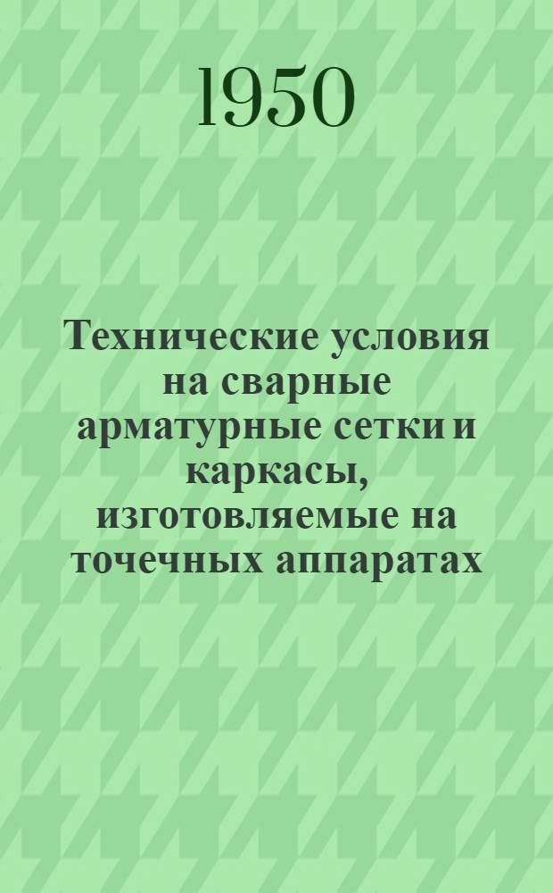 Технические условия на сварные арматурные сетки и каркасы, изготовляемые на точечных аппаратах. (ТУ-73-50) : Утв. 9/IX 1950 г