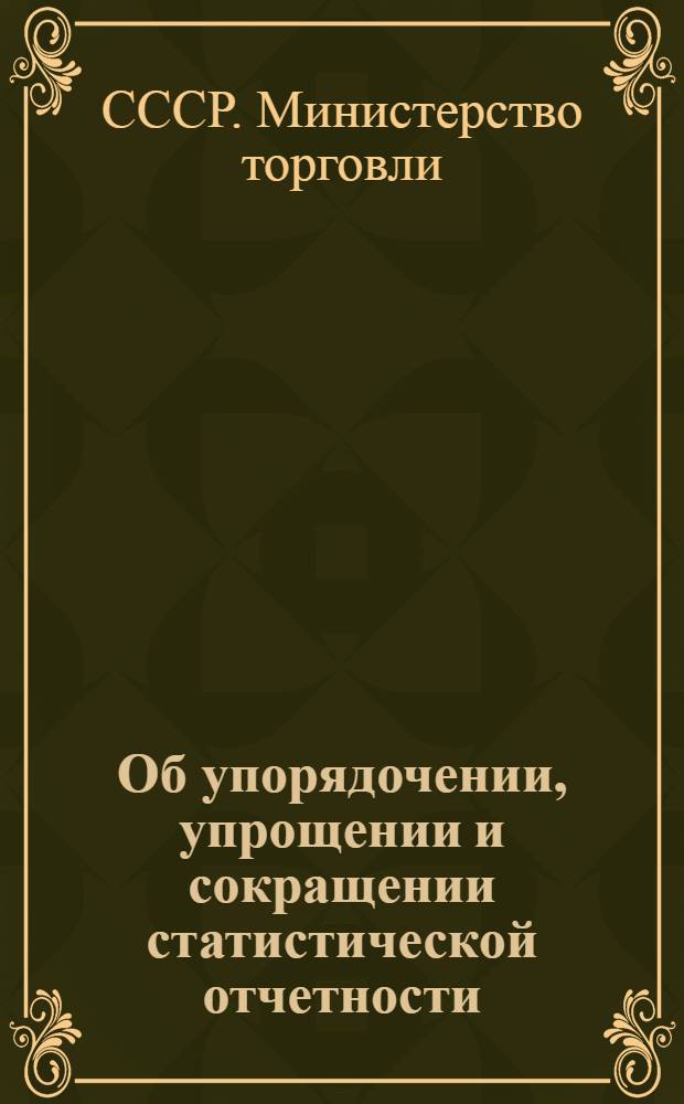 Об упорядочении, упрощении и сокращении статистической отчетности : Приказ М-ва торговли СССР и Центр. стат. упр. Госплана СССР № 217/282 от 16 мая 1947 г