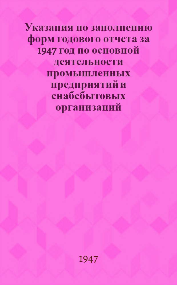 Указания по заполнению форм годового отчета за 1947 год по основной деятельности промышленных предприятий и снабсбытовых организаций, капитальным вложениям и по основной деятельности подрядных строительных организаций