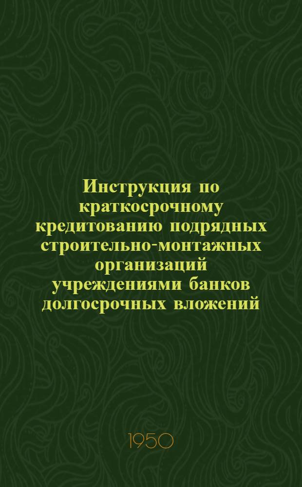 Инструкция по краткосрочному кредитованию подрядных строительно-монтажных организаций учреждениями банков долгосрочных вложений : Утв. М-вом финансов СССР 1/VII-1949 г.