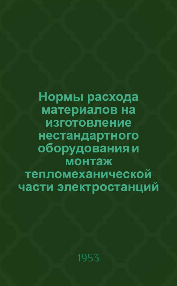 Нормы расхода материалов на изготовление нестандартного оборудования и монтаж тепломеханической части электростанций : Утв. 10/VI-1953 г