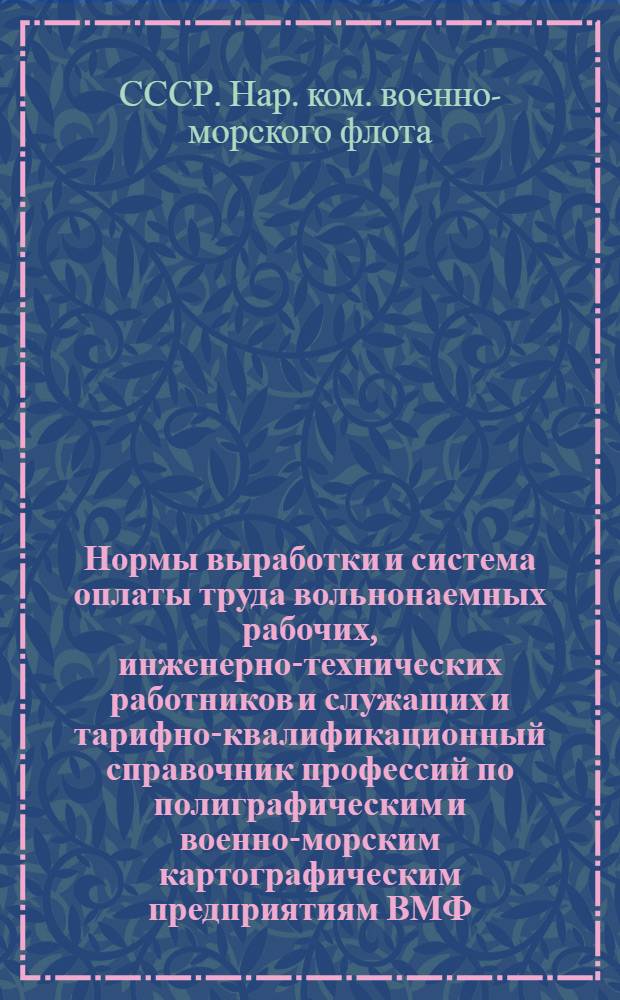 Нормы выработки и система оплаты труда вольнонаемных рабочих, инженерно-технических работников и служащих и тарифно-квалификационный справочник профессий по полиграфическим и военно-морским картографическим предприятиям ВМФ : (Приказ зам. нар. комиссара ВМФ СССР № 463 от 9 ноября 1945 г.)