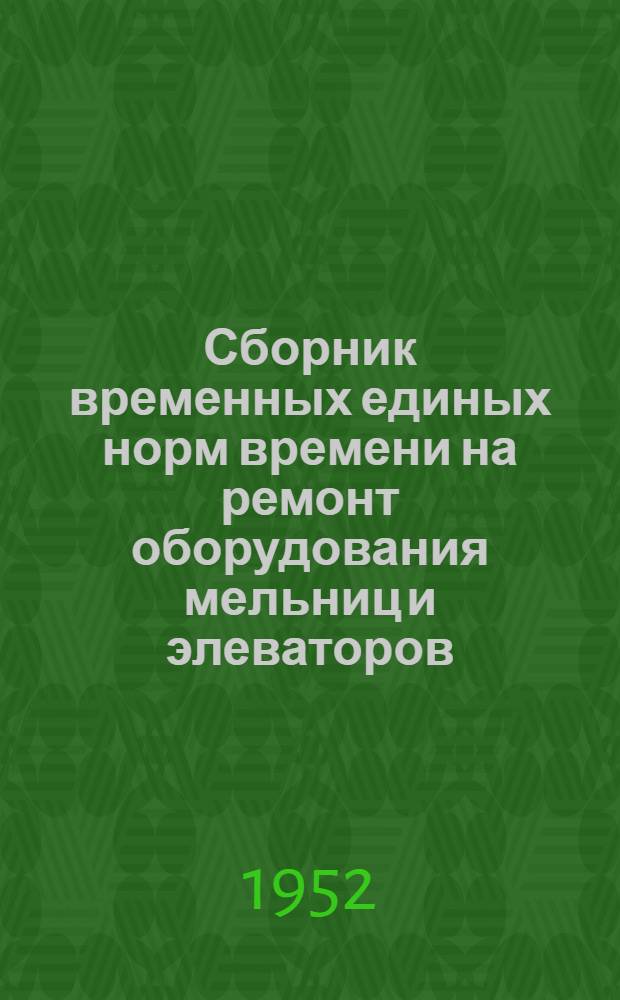 Сборник временных единых норм времени на ремонт оборудования мельниц и элеваторов : Утв. 27/III 1952 г. : Ч. 1-