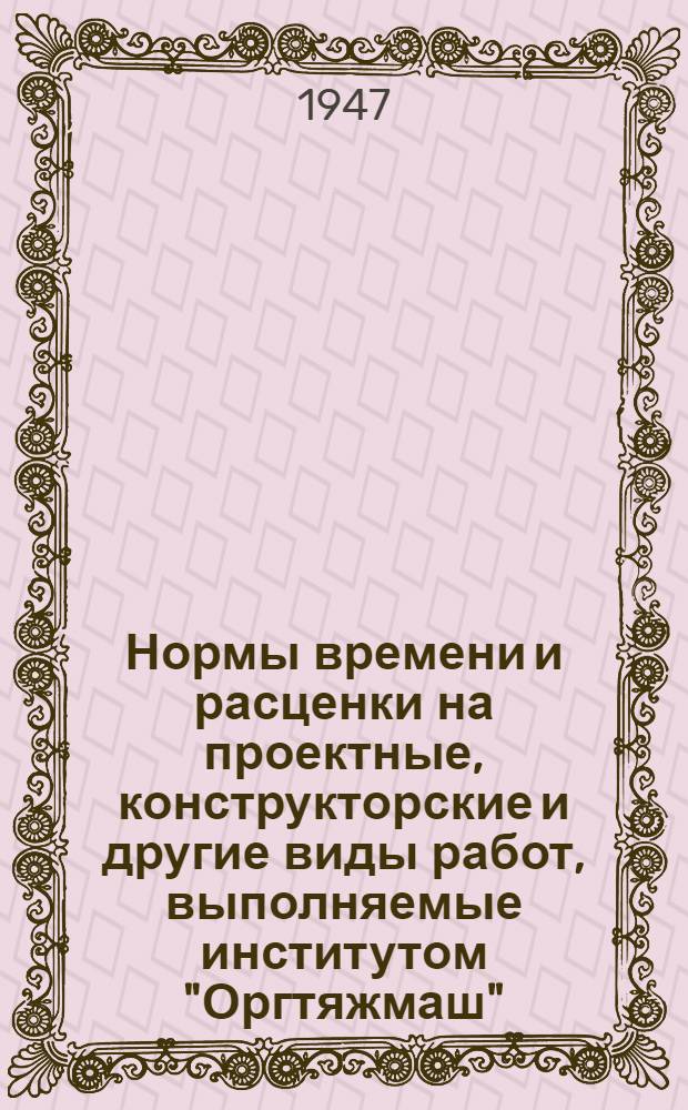 Нормы времени и расценки на проектные, конструкторские и другие виды работ, выполняемые институтом "Оргтяжмаш" : Утв. 17/II-1947 г