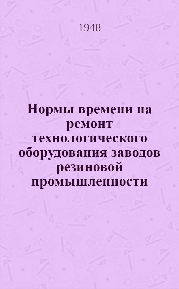 Нормы времени на ремонт технологического оборудования заводов резиновой промышленности, резиносмесителей, вальцев и каландров : Утв. 12/III 1948 г