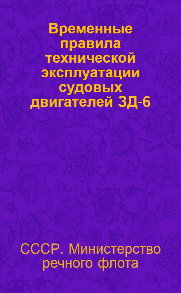 Временные правила технической эксплуатации судовых двигателей ЗД-6 : Приказание по -М-ву речного флота СССР от 17 мая 1948 г. за № 76 : Утв. 7/V 1948 г.