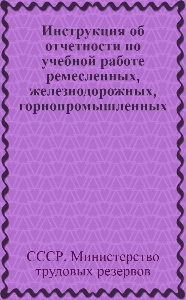 Инструкция об отчетности по учебной работе ремесленных, железнодорожных, горнопромышленных, специальных ремесленных училищ, школ фабрично-заводского обучения и горнопромышленных школ Министерства трудовых резервов СССР : Утв. 21/II 1952 г