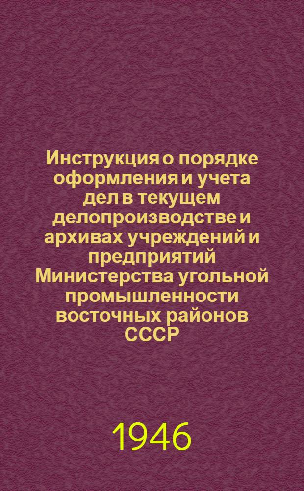Инструкция о порядке оформления и учета дел в текущем делопроизводстве и архивах учреждений и предприятий Министерства угольной промышленности восточных районов СССР : Утв. 12/XII-1946 г.