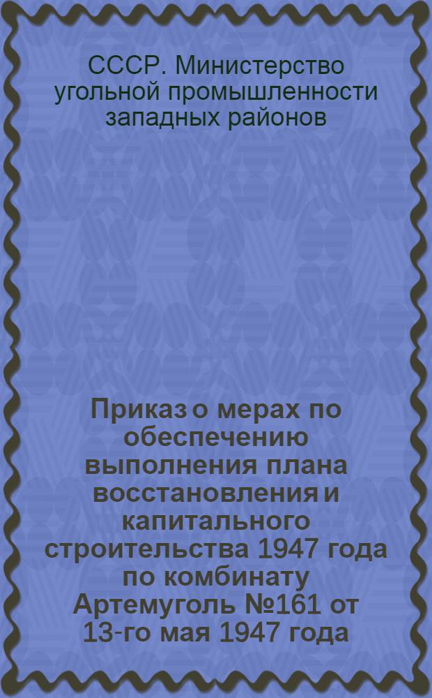 Приказ о мерах по обеспечению выполнения плана восстановления и капитального строительства 1947 года по комбинату Артемуголь № 161 от 13-го мая 1947 года