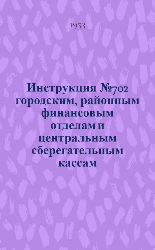 Инструкция № 702 городским, районным финансовым отделам и центральным сберегательным кассам. О порядке ведения расчетов, учета и отчетности по Государственному займу развития народного хозяйства СССР (выпуск 1953 года)