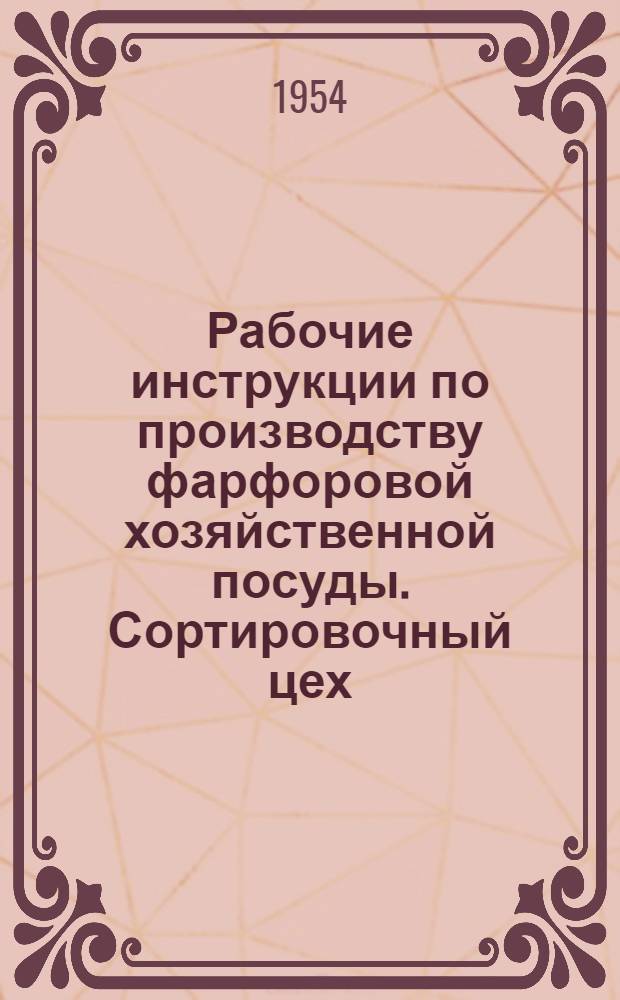 Рабочие инструкции по производству фарфоровой хозяйственной посуды. Сортировочный цех : Утв. Главфарфором 17/IV 1954 г