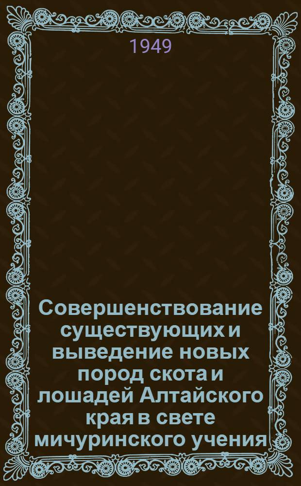 Совершенствование существующих и выведение новых пород скота и лошадей Алтайского края в свете мичуринского учения : Лекция, прочит. 6 февр. 1949 г. на краев. семинаре зоотехработников колхозов и совхозов