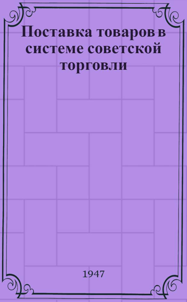 Поставка товаров в системе советской торговли : Сборник важнейших постановлений, инструкций и приказов : По состоянию на 1/VI-1947 г.