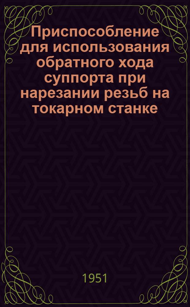 Приспособление для использования обратного хода суппорта при нарезании резьб на токарном станке : (Из опыта НКМЗ им. Сталина в г. Краматорске)