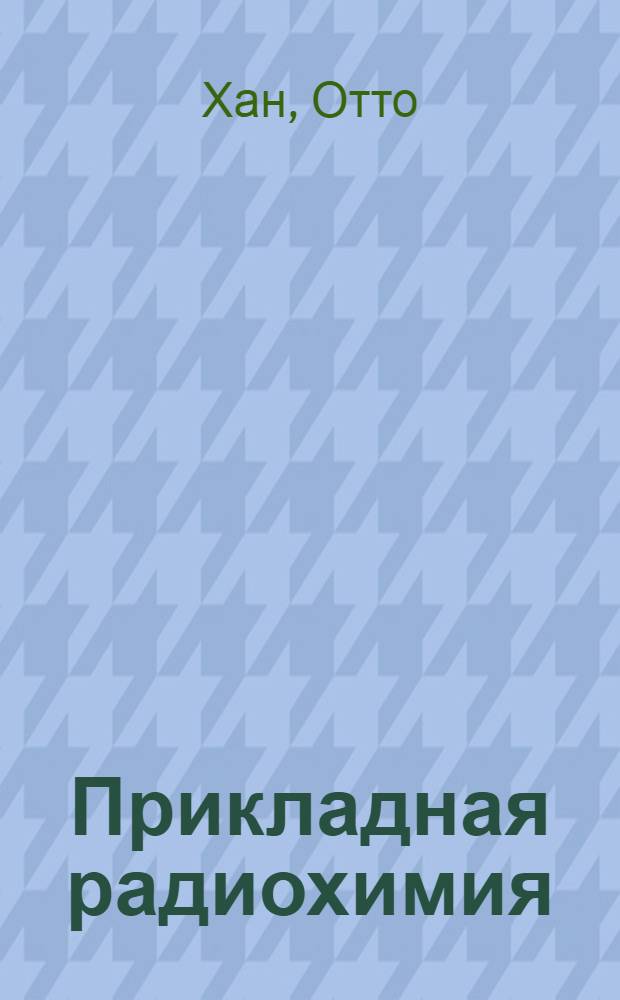 Прикладная радиохимия : Лекции, прочит. в Корнел. ун-те