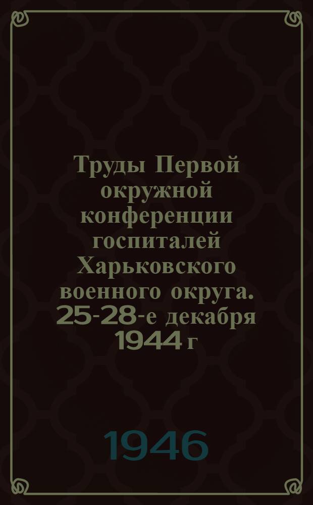 Труды Первой окружной конференции госпиталей Харьковского военного округа. 25-28-е декабря 1944 г. Харьков