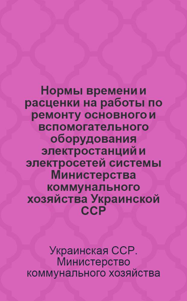 Нормы времени и расценки на работы по ремонту основного и вспомогательного оборудования электростанций и электросетей системы Министерства коммунального хозяйства Украинской ССР : Утв. 16/VII 1954 г. : Сб. 1-