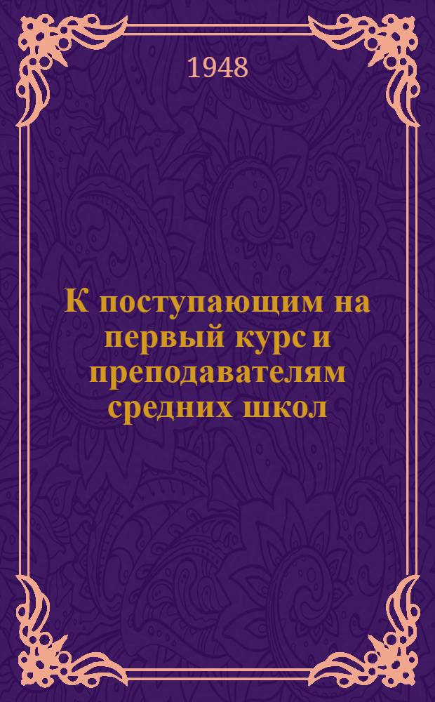 К поступающим на первый курс и преподавателям средних школ : Краткие указания