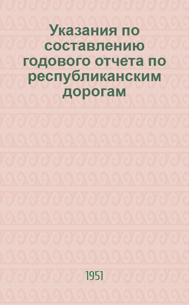Указания по составлению годового отчета по республиканским дорогам (основной деятельности) и дорогам местного значения за 1951 г.