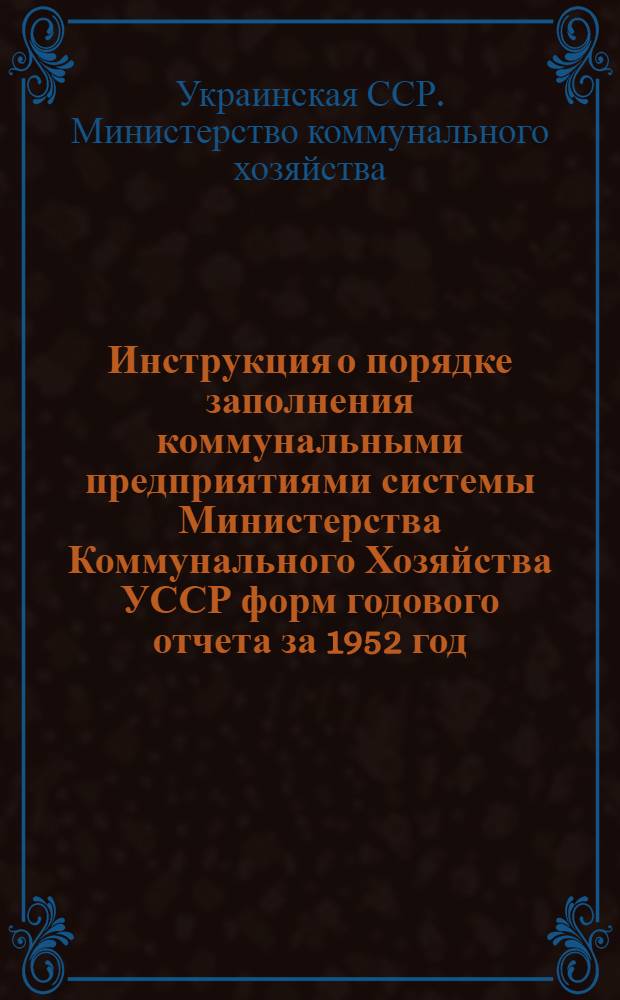 Инструкция о порядке заполнения коммунальными предприятиями системы Министерства Коммунального Хозяйства УССР форм годового отчета за 1952 год (по основной деятельности)