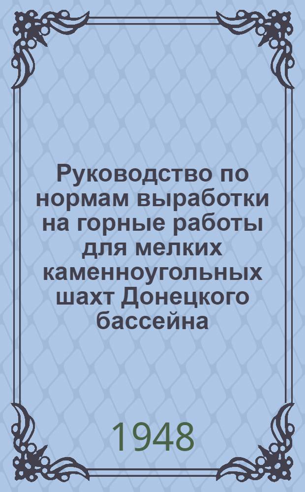 Руководство по нормам выработки на горные работы для мелких каменноугольных шахт Донецкого бассейна : Введено в действие с 1-го июля 1947 г.