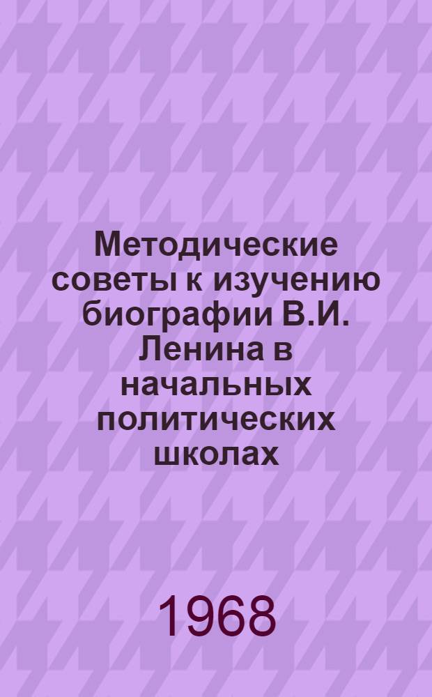 Методические советы к изучению биографии В.И. Ленина в начальных политических школах : Для системы парт. учебы