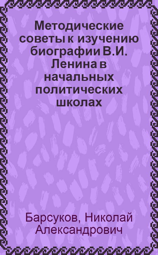Методические советы к изучению биографии В.И. Ленина в начальных политических школах : Для системы парт. учебы
