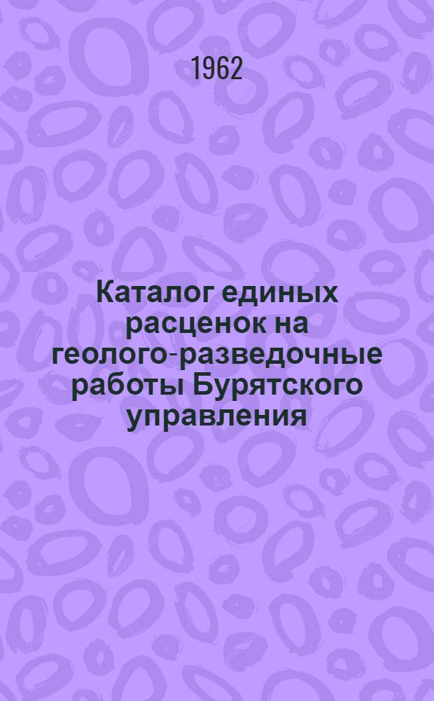 Каталог единых расценок на геолого-разведочные работы Бурятского управления : Утв. 14/II 1962 г