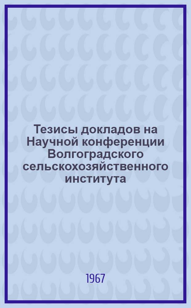 Тезисы докладов на Научной конференции Волгоградского сельскохозяйственного института. Март 1967 г.