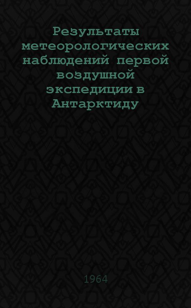 Результаты метеорологических наблюдений первой воздушной экспедиции в Антарктиду. (Декабрь 1961 - февраль 1962 г.)
