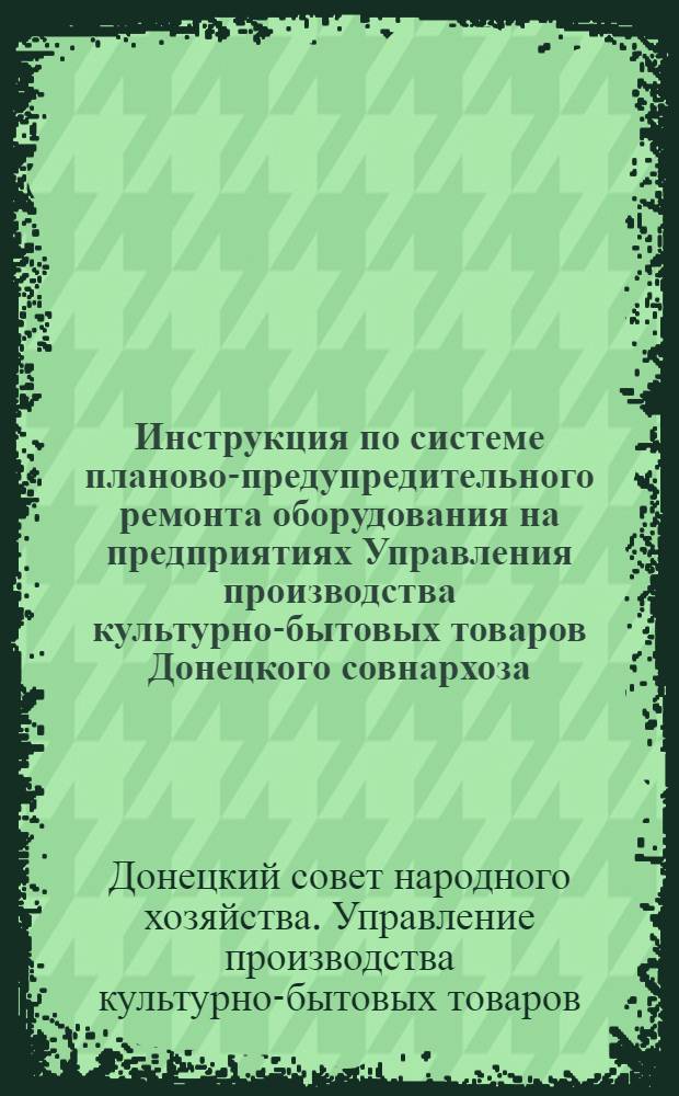 Инструкция по системе планово-предупредительного ремонта оборудования на предприятиях Управления производства культурно-бытовых товаров Донецкого совнархоза : Утв. апр. 1962 г