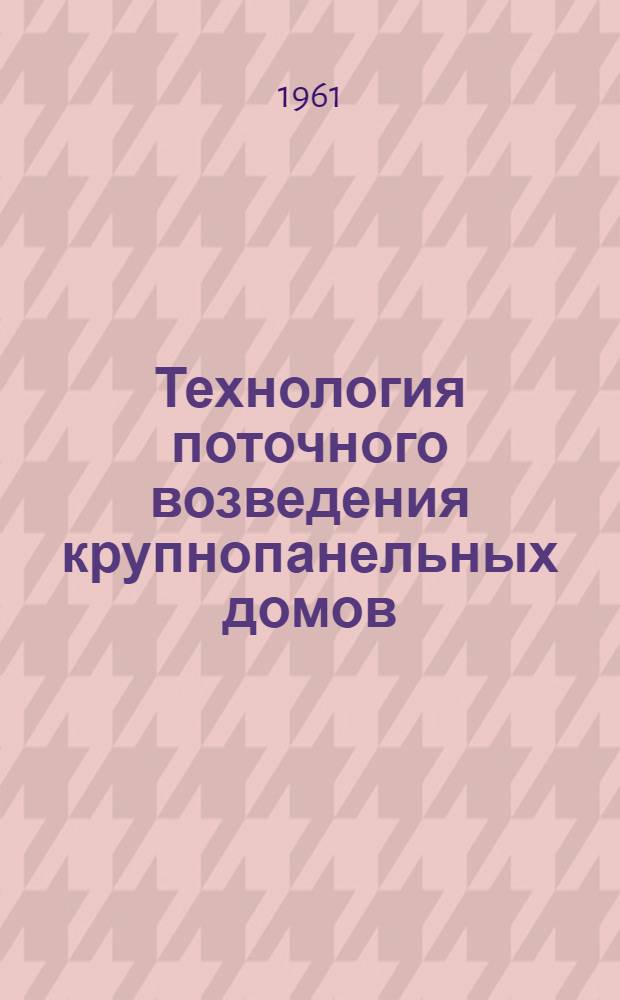 Технология поточного возведения крупнопанельных домов : Доклад к Семинару руководящих работников строит. организаций Украины на тему: "Организация жил.-гражданского поточного строительства". Июль 1961 г