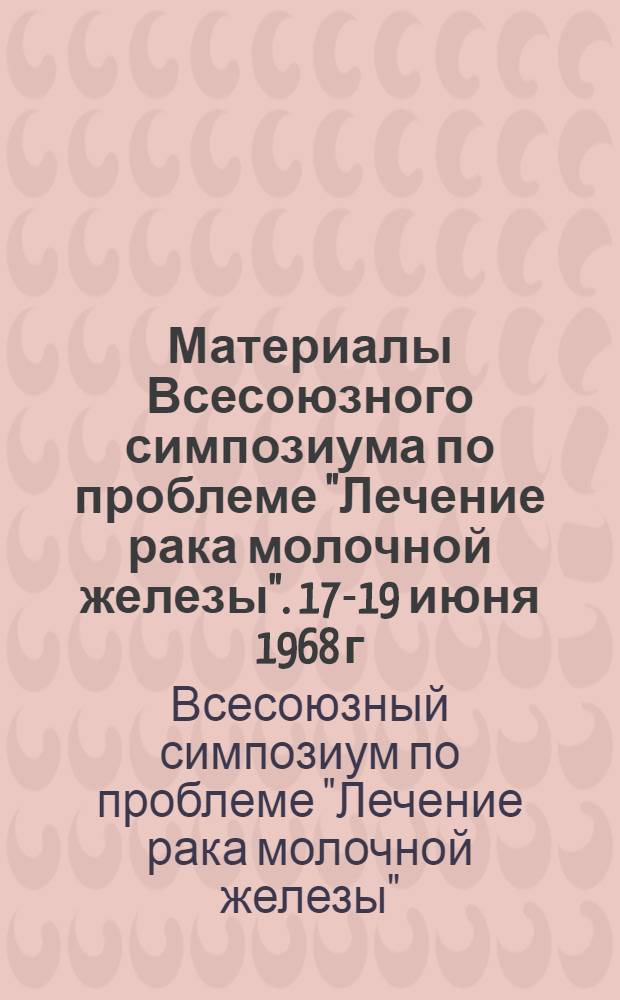 Материалы Всесоюзного симпозиума по проблеме "Лечение рака молочной железы". 17-19 июня 1968 г.