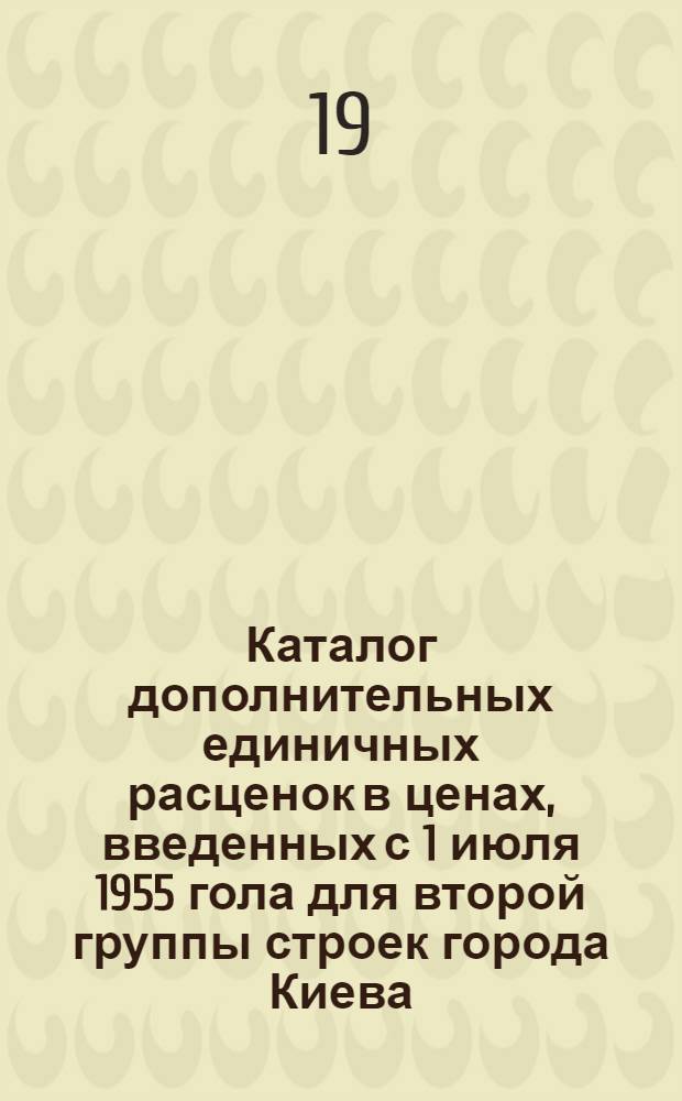 Каталог дополнительных единичных расценок в ценах, введенных с 1 июля 1955 гола для второй группы строек города Киева : Утв. 6/X 1959