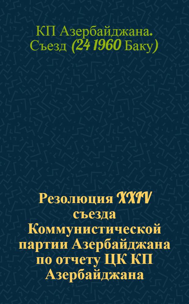 Резолюция XXIV съезда Коммунистической партии Азербайджана по отчету ЦК КП Азербайджана; Письмо XXIV съезда Компартии Азербайджана Центральному Комитету Коммунистической партии Советского Союза; Обращение XXIV съезда Компартии Азербайджана к рабочим и работницам, к колхозникам и колхозницам, к интеллигенции, к юношам и девушкам, ко всем трудящимся республики