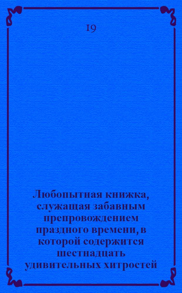 Любопытная книжка, служащая забавным препровождением праздного времени, в которой содержится шестнадцать удивительных хитростей, которые всякой сам может сделать и привесть ими других в удивление