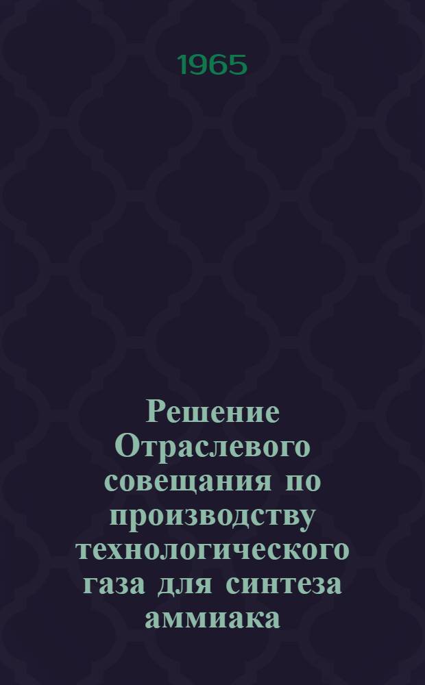 Решение Отраслевого совещания по производству технологического газа для синтеза аммиака, спиртов и получению технического водорода конверсией углеводородных газов. г. Чирчик. 5-8 октября 1965 г.