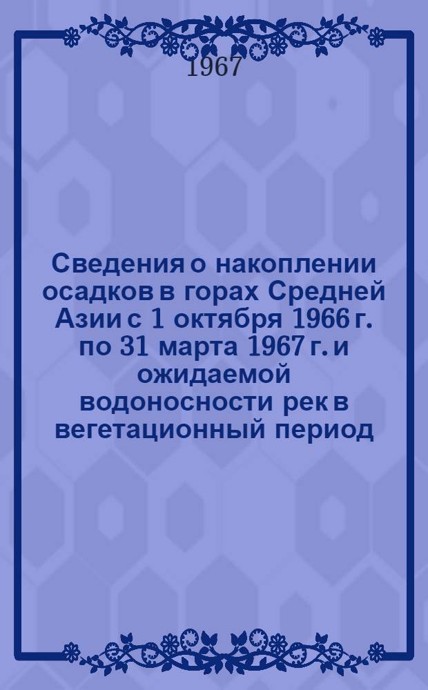 Сведения о накоплении осадков в горах Средней Азии с 1 октября 1966 г. по 31 марта 1967 г. и ожидаемой водоносности рек в вегетационный период (апрель-сентябрь) 1967 г.