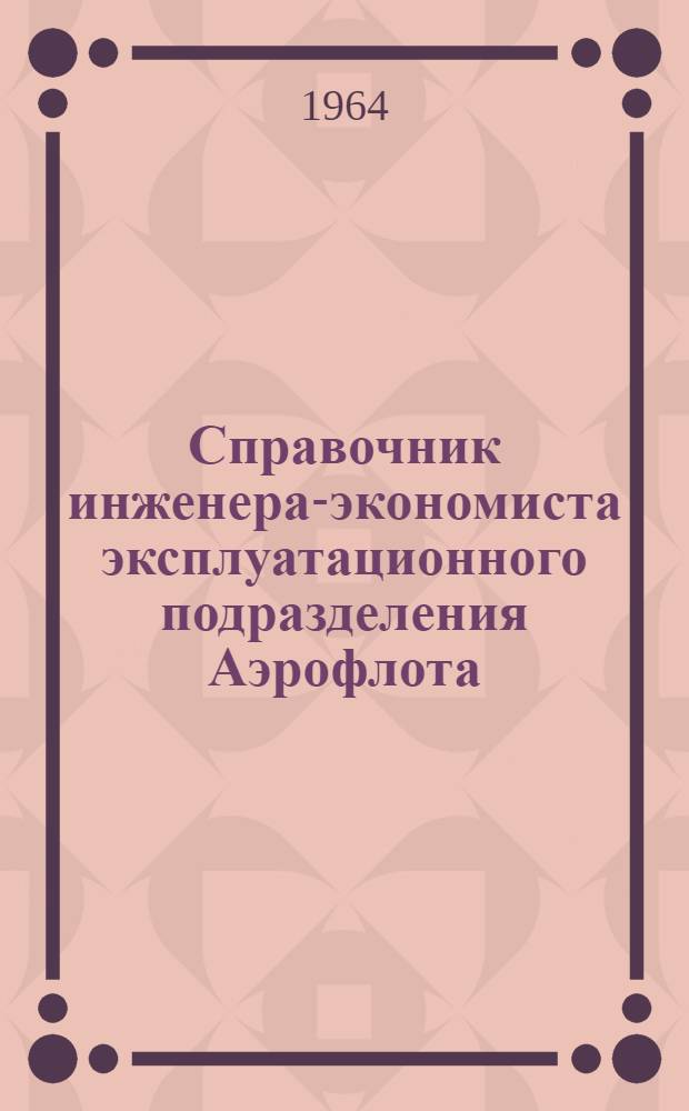 Справочник инженера-экономиста эксплуатационного подразделения Аэрофлота : Основные приказы, указания и другие документы По состоянию на 1 июля 1964 г.