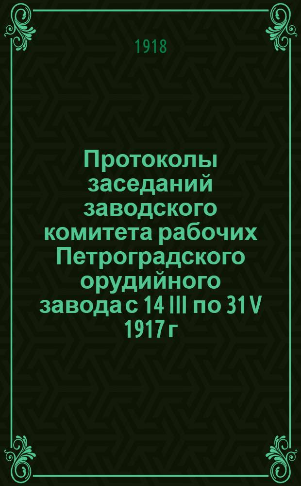 Протоколы заседаний заводского комитета рабочих Петроградского орудийного завода с 14 III по 31 V 1917 г. включительно