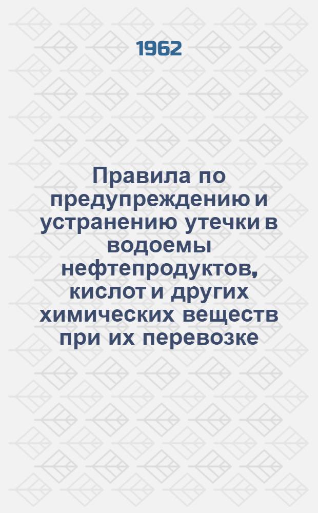 Правила по предупреждению и устранению утечки в водоемы нефтепродуктов, кислот и других химических веществ при их перевозке, погрузке и выгрузке и промывке цистерн на железнодорожном транспорте : ЦВ/2176 : Утв. 18/V 1962 г
