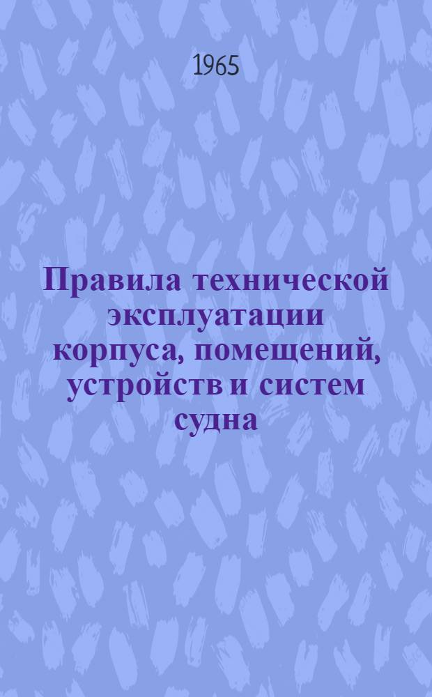 Правила технической эксплуатации корпуса, помещений, устройств и систем судна : Утв. Гл. упр. техн. эксплуатации флота и судоремонтных заводов 15/X 1965 г