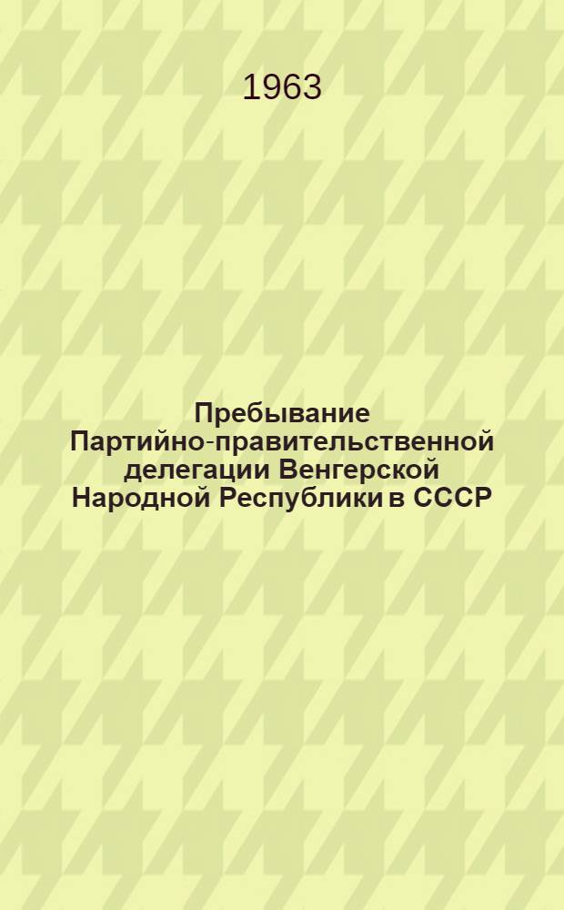 Пребывание Партийно-правительственной делегации Венгерской Народной Республики в СССР. 10-22 июля 1963 года : Сборник материалов