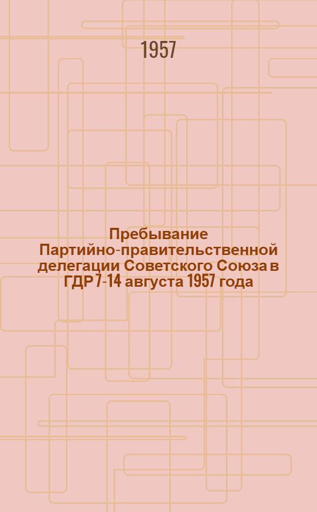 Пребывание Партийно-правительственной делегации Советского Союза в ГДР 7-14 августа 1957 года : Сборник материалов
