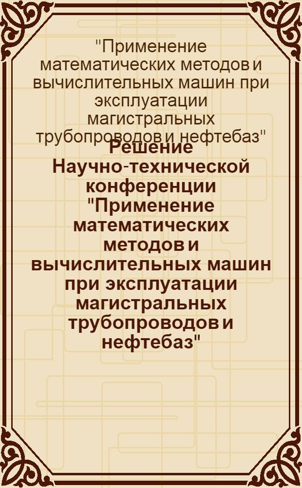 Решение Научно-технической конференции "Применение математических методов и вычислительных машин при эксплуатации магистральных трубопроводов и нефтебаз" (г. Киев, 27-29 декабря 1966 г.)