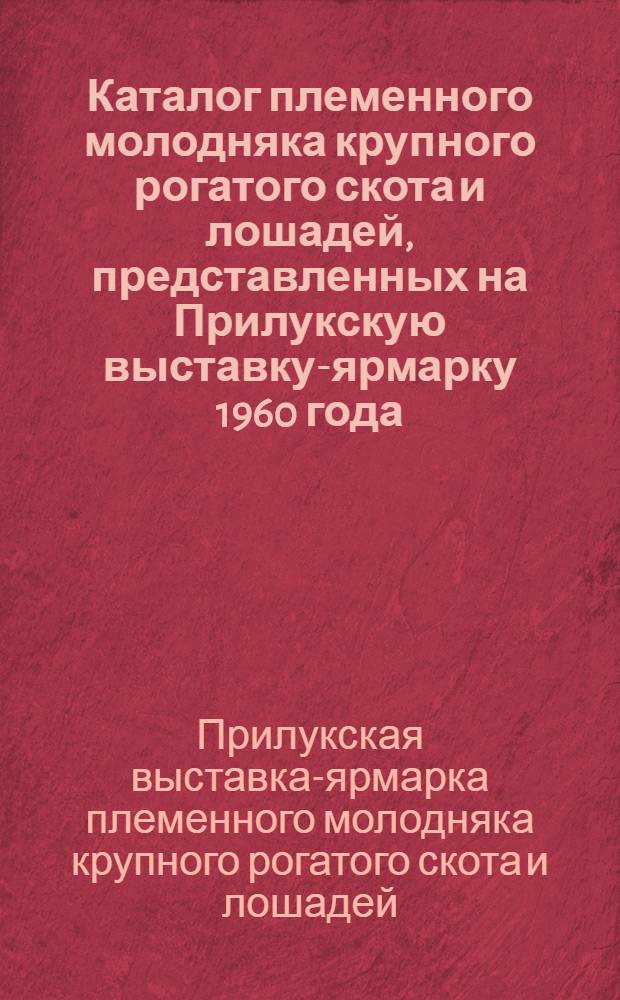 Каталог племенного молодняка крупного рогатого скота и лошадей, представленных на Прилукскую выставку-ярмарку 1960 года