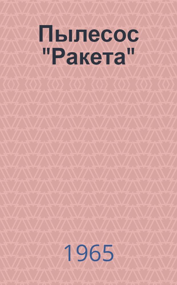 Пылесос "Ракета" : Краткое техн. описание, инструкция по эксплуатации и указания по устранению неисправностей : Каталог деталей и узлов