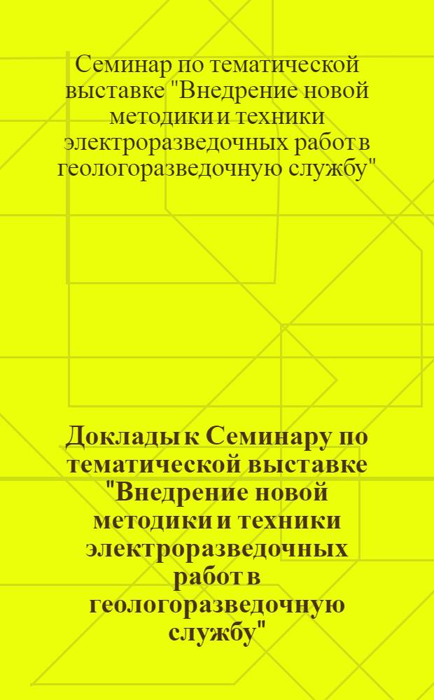 Доклады к Семинару по тематической выставке "Внедрение новой методики и техники электроразведочных работ в геологоразведочную службу" : Вып. 1-