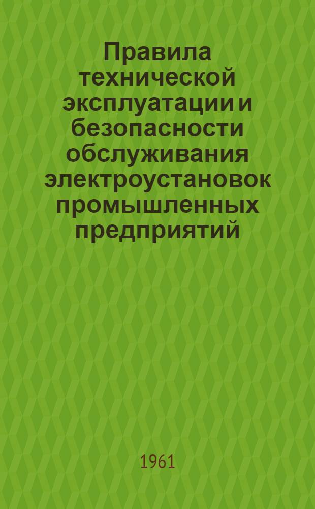 Правила технической эксплуатации и безопасности обслуживания электроустановок промышленных предприятий : (Обязательны для пром. предприятий совнархозов, министерств и ведомств) : Утв. 10/II 1961 г. : Вводятся в действие с 1 мая 1961 г.